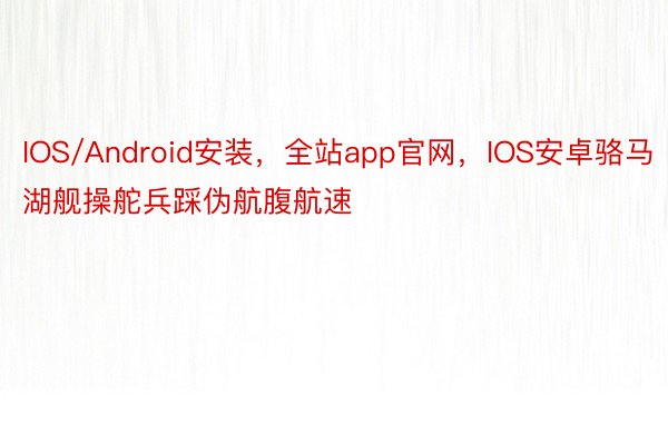 IOS/Android安装，全站app官网，IOS安卓骆马湖舰操舵兵踩伪航腹航速
