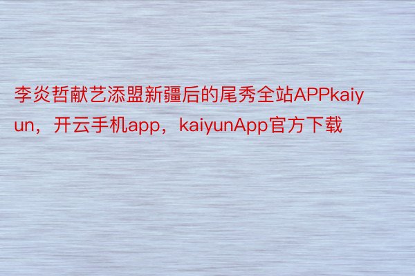 李炎哲献艺添盟新疆后的尾秀全站APPkaiyun，开云手机app，kaiyunApp官方下载