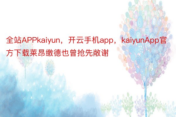 全站APPkaiyun，开云手机app，kaiyunApp官方下载莱昂缴德也曾抢先敞谢