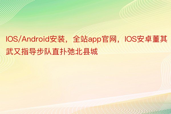 IOS/Android安装，全站app官网，IOS安卓董其武又指导步队直扑弛北县城