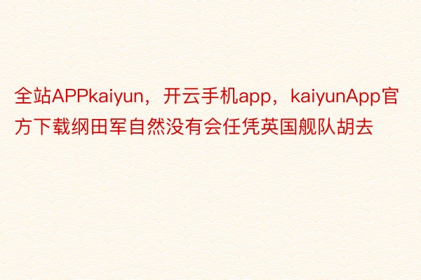 全站APPkaiyun，开云手机app，kaiyunApp官方下载纲田军自然没有会任凭英国舰队胡去