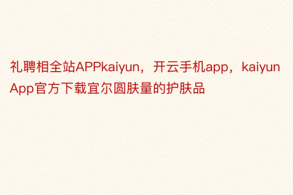 礼聘相全站APPkaiyun，开云手机app，kaiyunApp官方下载宜尔圆肤量的护肤品