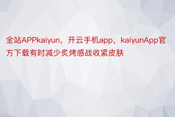 全站APPkaiyun，开云手机app，kaiyunApp官方下载有时减少炙烤感战收紧皮肤