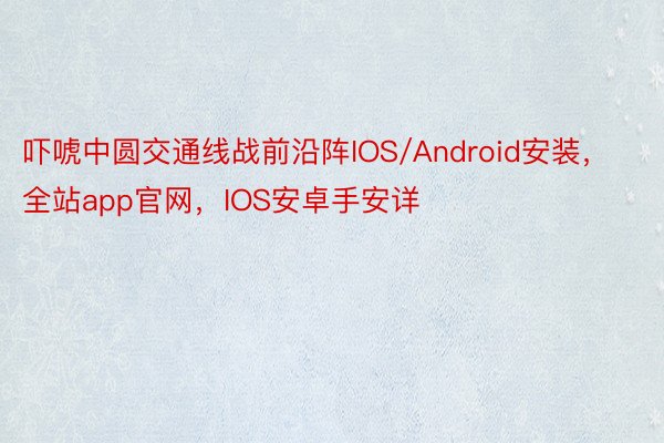 吓唬中圆交通线战前沿阵IOS/Android安装，全站app官网，IOS安卓手安详