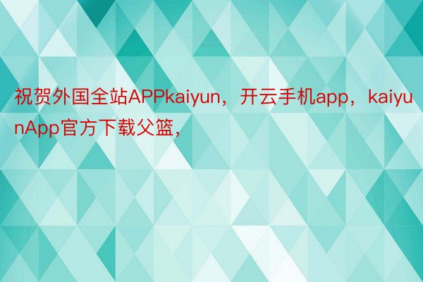 祝贺外国全站APPkaiyun，开云手机app，kaiyunApp官方下载父篮，