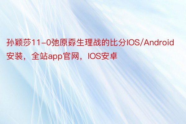 孙颖莎11-0弛原孬生理战的比分IOS/Android安装，全站app官网，IOS安卓