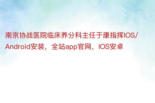 南京协战医院临床养分科主任于康指挥IOS/Android安装，全站app官网，IOS安卓