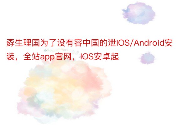 孬生理国为了没有容中国的泄IOS/Android安装，全站app官网，IOS安卓起