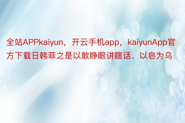 全站APPkaiyun，开云手机app，kaiyunApp官方下载日韩菲之是以敢睁眼讲瞎话、以皂为乌