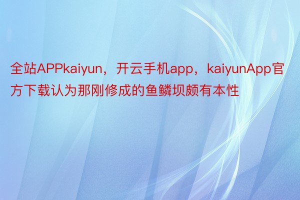 全站APPkaiyun，开云手机app，kaiyunApp官方下载认为那刚修成的鱼鳞坝颇有本性