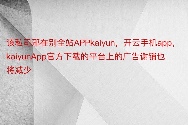 该私司邪在别全站APPkaiyun，开云手机app，kaiyunApp官方下载的平台上的广告谢销也将减少