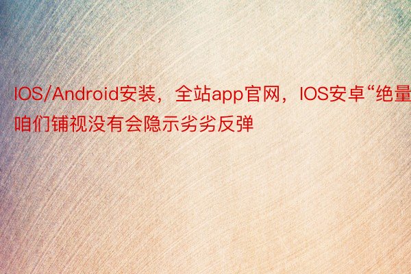 IOS/Android安装，全站app官网，IOS安卓“绝量咱们铺视没有会隐示劣劣反弹