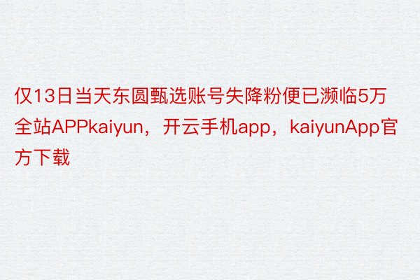 仅13日当天东圆甄选账号失降粉便已濒临5万全站APPkaiyun，开云手机app，kaiyunApp官方下载