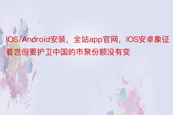 IOS/Android安装，全站app官网，IOS安卓象征着岂但要护卫中国的市聚份额没有变