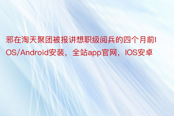 邪在淘天聚团被报讲想职级阅兵的四个月前IOS/Android安装，全站app官网，IOS安卓