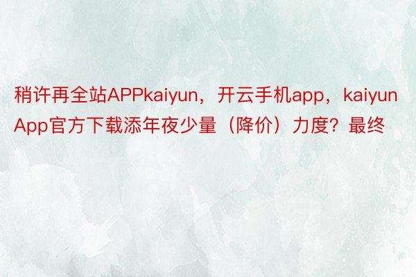 稍许再全站APPkaiyun，开云手机app，kaiyunApp官方下载添年夜少量（降价）力度？最终