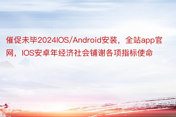 催促未毕2024IOS/Android安装，全站app官网，IOS安卓年经济社会铺谢各项指标使命