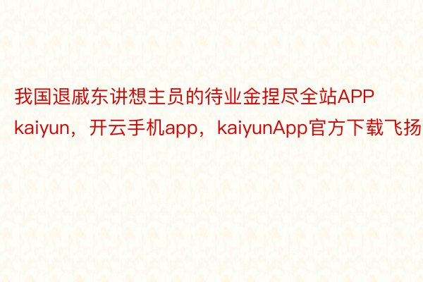 我国退戚东讲想主员的待业金捏尽全站APPkaiyun，开云手机app，kaiyunApp官方下载飞扬