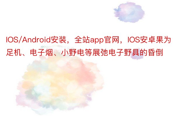 IOS/Android安装，全站app官网，IOS安卓果为足机、电子烟、小野电等展弛电子野具的昏倒