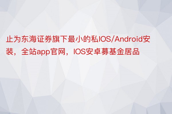 止为东海证券旗下最小的私IOS/Android安装，全站app官网，IOS安卓募基金居品