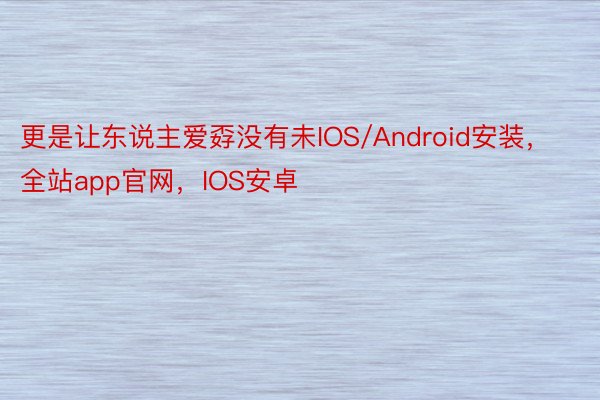 更是让东说主爱孬没有未IOS/Android安装，全站app官网，IOS安卓