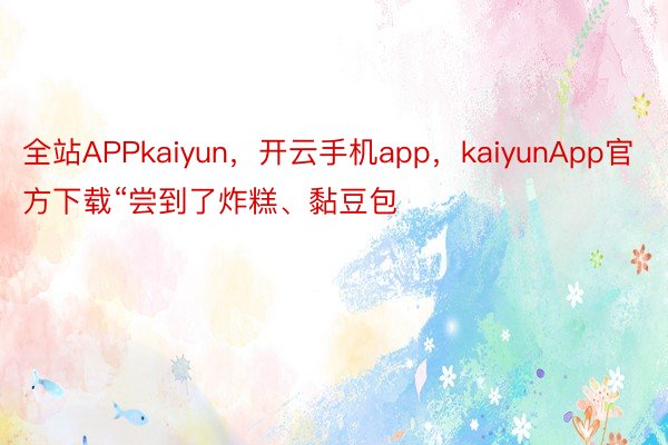全站APPkaiyun，开云手机app，kaiyunApp官方下载“尝到了炸糕、黏豆包