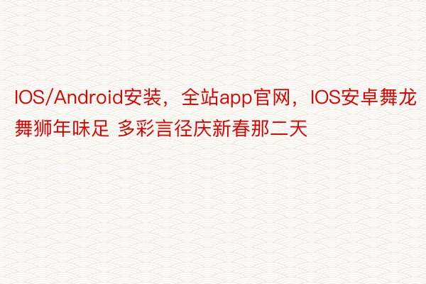 IOS/Android安装，全站app官网，IOS安卓舞龙舞狮年味足 多彩言径庆新春那二天