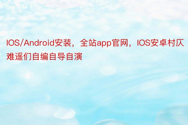 IOS/Android安装，全站app官网，IOS安卓村仄难遥们自编自导自演