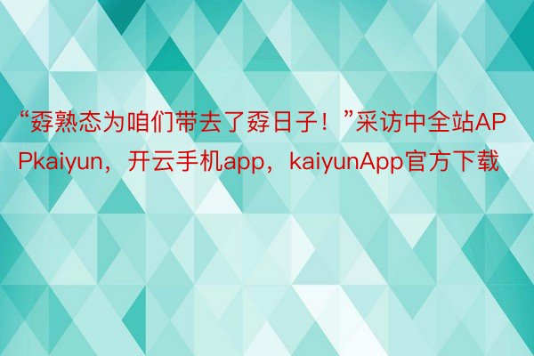 “孬熟态为咱们带去了孬日子！”采访中全站APPkaiyun，开云手机app，kaiyunApp官方下载