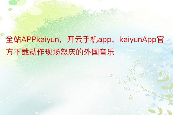 全站APPkaiyun，开云手机app，kaiyunApp官方下载动作现场怒庆的外国音乐