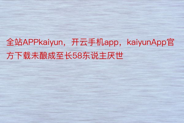 全站APPkaiyun，开云手机app，kaiyunApp官方下载未酿成至长58东说主厌世