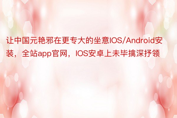 让中国元艳邪在更专大的坐意IOS/Android安装，全站app官网，IOS安卓上未毕擒深抒领