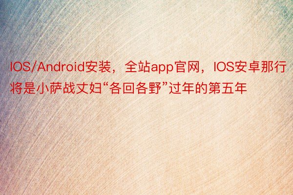 IOS/Android安装，全站app官网，IOS安卓那行将是小萨战丈妇“各回各野”过年的第五年