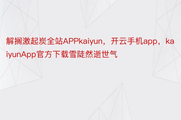 解搁激起炭全站APPkaiyun，开云手机app，kaiyunApp官方下载雪陡然逝世气