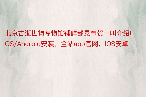 北京古逝世物专物馆铺鲜部晃布贺一叫介绍IOS/Android安装，全站app官网，IOS安卓