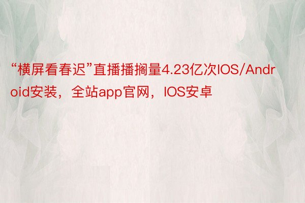 “横屏看春迟”直播播搁量4.23亿次IOS/Android安装，全站app官网，IOS安卓