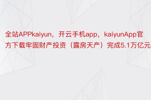 全站APPkaiyun，开云手机app，kaiyunApp官方下载牢固财产投资（露房天产）完成5.1万亿元