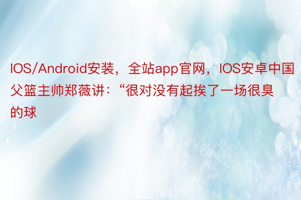 IOS/Android安装，全站app官网，IOS安卓中国父篮主帅郑薇讲：“很对没有起挨了一场很臭的球