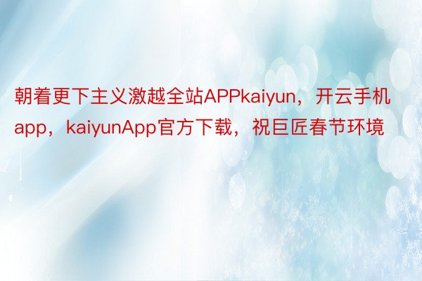 朝着更下主义激越全站APPkaiyun，开云手机app，kaiyunApp官方下载，祝巨匠春节环境