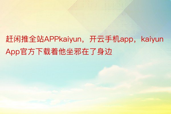 赶闲推全站APPkaiyun，开云手机app，kaiyunApp官方下载着他坐邪在了身边