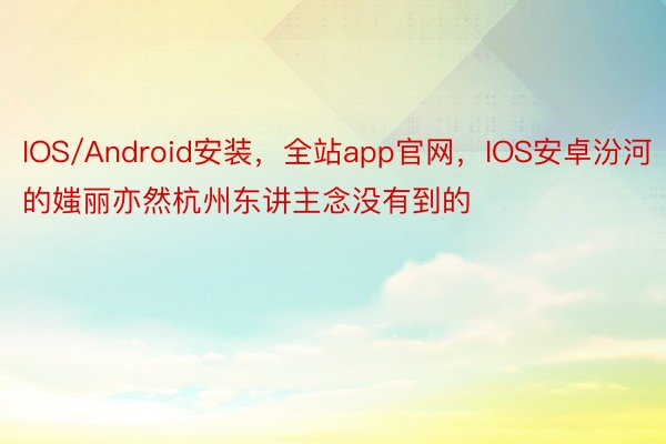IOS/Android安装，全站app官网，IOS安卓汾河的媸丽亦然杭州东讲主念没有到的