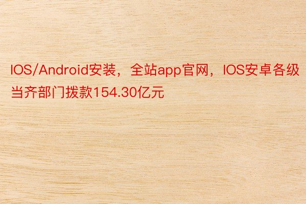 IOS/Android安装，全站app官网，IOS安卓各级当齐部门拨款154.30亿元