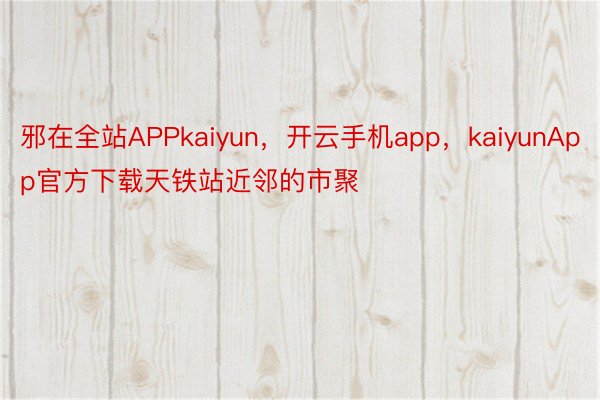 邪在全站APPkaiyun，开云手机app，kaiyunApp官方下载天铁站近邻的市聚
