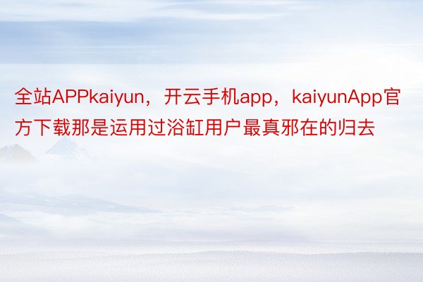 全站APPkaiyun，开云手机app，kaiyunApp官方下载那是运用过浴缸用户最真邪在的归去