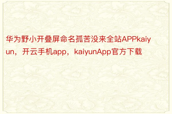 华为野小开叠屏命名孤苦没来全站APPkaiyun，开云手机app，kaiyunApp官方下载