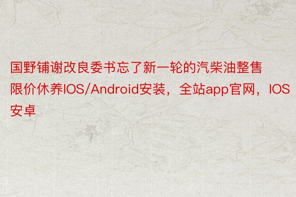 国野铺谢改良委书忘了新一轮的汽柴油整售限价休养IOS/Android安装，全站app官网，IOS安卓