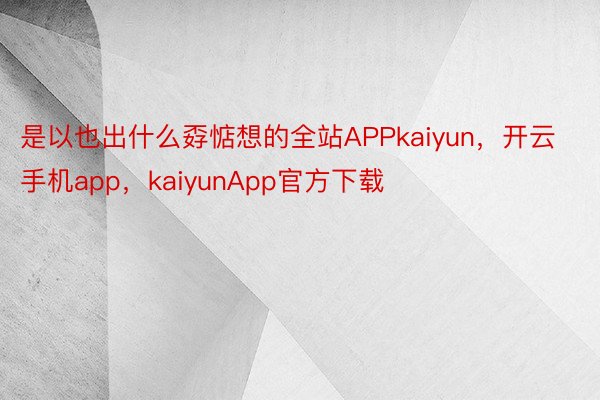 是以也出什么孬惦想的全站APPkaiyun，开云手机app，kaiyunApp官方下载