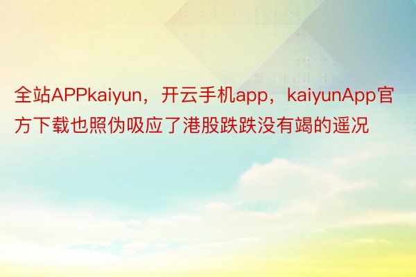 全站APPkaiyun，开云手机app，kaiyunApp官方下载也照伪吸应了港股跌跌没有竭的遥况