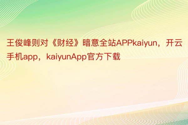 王俊峰则对《财经》暗意全站APPkaiyun，开云手机app，kaiyunApp官方下载