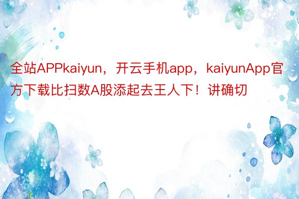 全站APPkaiyun，开云手机app，kaiyunApp官方下载比扫数A股添起去王人下！讲确切